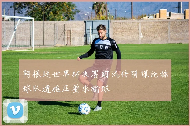 阿根廷世界杯决赛前流传阴谋论称球队遭施压要求输球