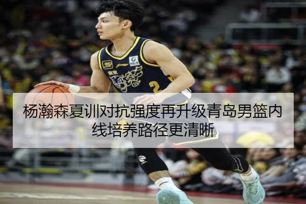 杨瀚森夏训对抗强度再升级青岛男篮内线培养路径更清晰