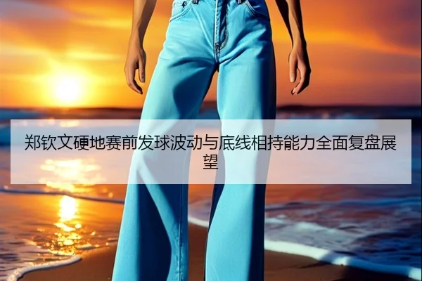 郑钦文硬地赛前发球波动与底线相持能力全面复盘展望